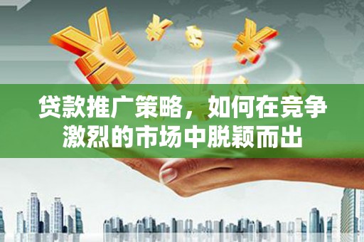麻城贷款推广策略，如何在竞争激烈的市场中脱颖而出