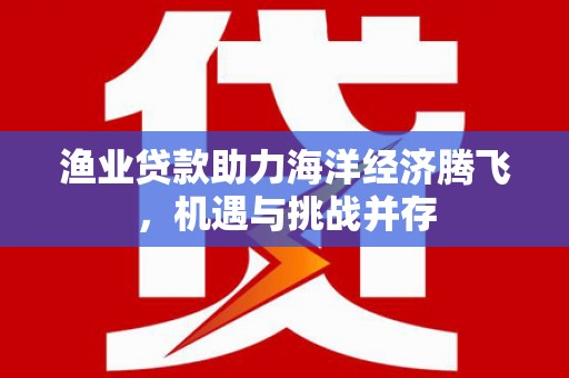 麻城渔业贷款助力海洋经济腾飞，机遇与挑战并存