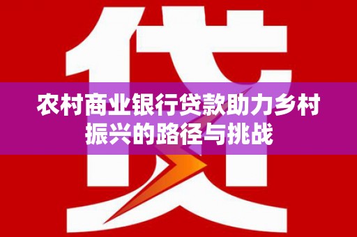 麻城农村商业银行贷款助力乡村振兴的路径与挑战