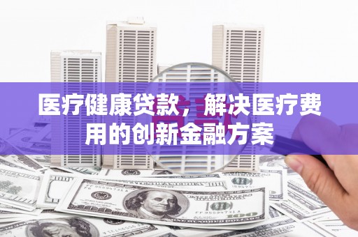 麻城医疗健康贷款，解决医疗费用的创新金融方案
