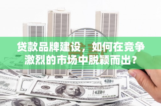 麻城贷款品牌建设，如何在竞争激烈的市场中脱颖而出？